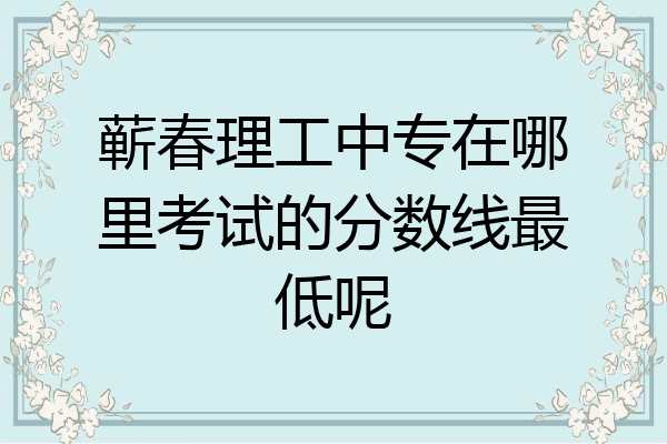 蕲春理工中专在哪里考试的分数线最低呢