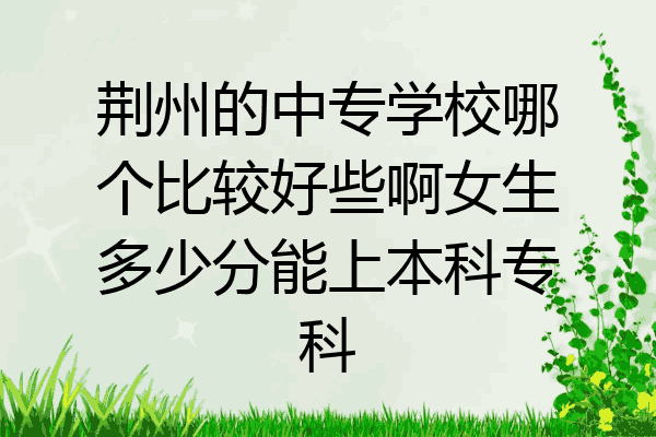 荆州的中专学校哪个比较好些啊女生多少分能上本科专科