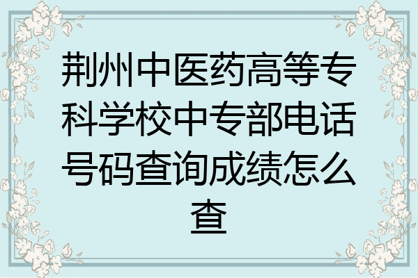 荆州中医药高等专科学校中专部电话号码查询成绩怎么查
