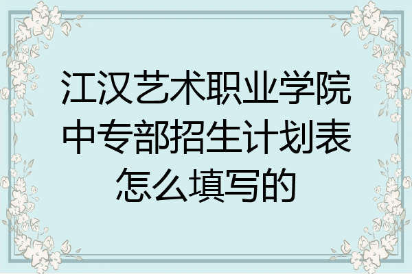 江汉艺术职业学院中专部招生计划表怎么填写的