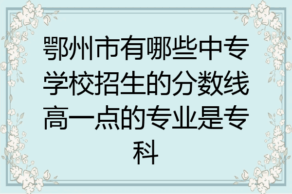 鄂州市有哪些中专学校招生的分数线高一点的专业是专科