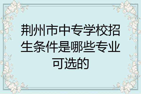 荆州市中专学校招生条件是哪些专业可选的