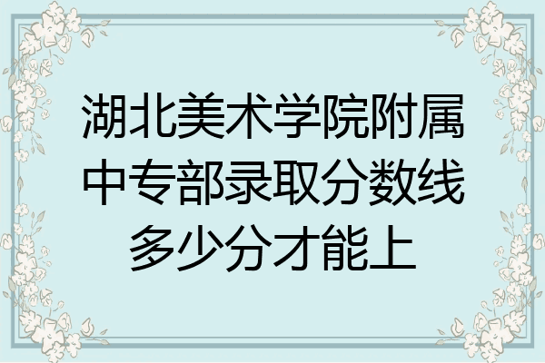 湖北美术学院附属中专部录取分数线多少分才能上