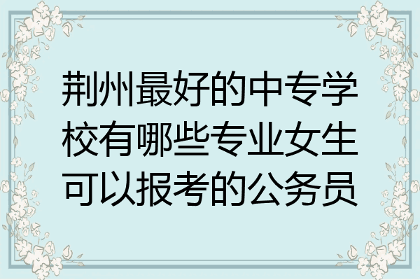 荆州最好的中专学校有哪些专业女生可以报考的公务员