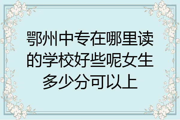 鄂州中专在哪里读的学校好些呢女生多少分可以上