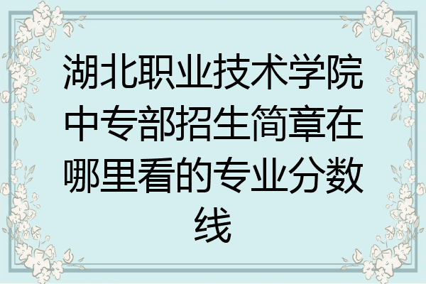 湖北职业技术学院中专部招生简章在哪里看的专业分数线