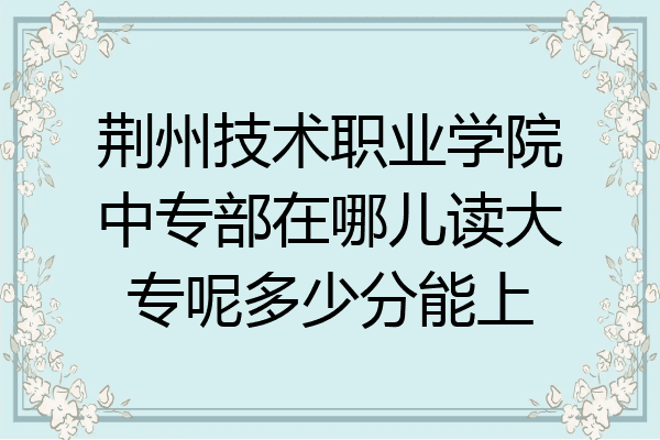 荆州技术职业学院中专部在哪儿读大专呢多少分能上