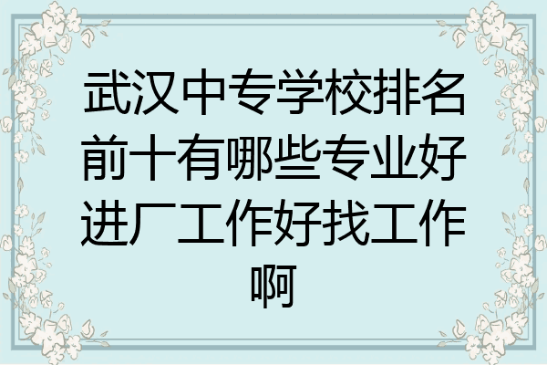 武汉中专学校排名前十有哪些专业好进厂工作好找工作啊