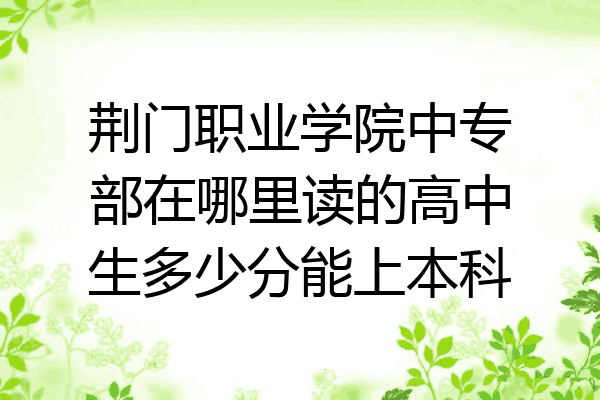 荆门职业学院中专部在哪里读的高中生多少分能上本科