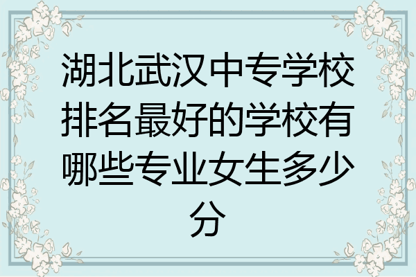 湖北武汉中专学校排名最好的学校有哪些专业女生多少分