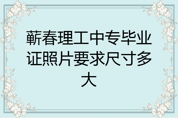 蕲春理工中专毕业证照片要求尺寸多大