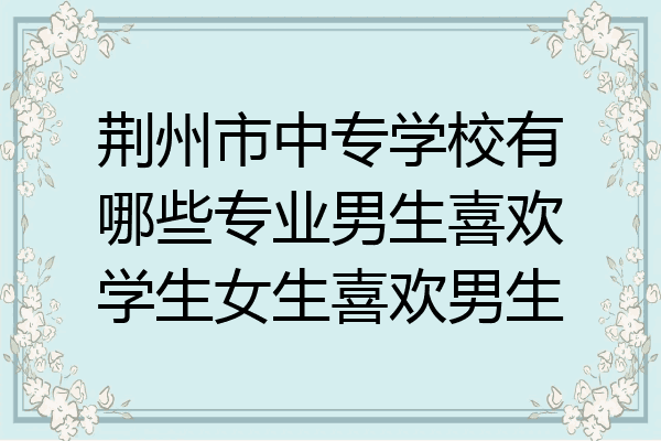荆州市中专学校有哪些专业男生喜欢学生女生喜欢男生