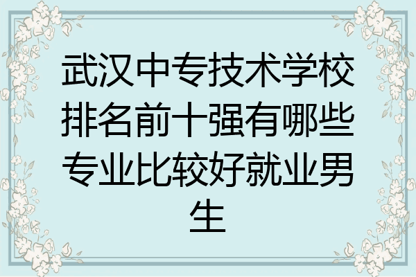 武汉中专技术学校排名前十强有哪些专业比较好就业男生