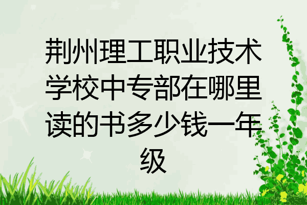荆州理工职业技术学校中专部在哪里读的书多少钱一年级