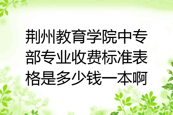 荆州教育学院中专部专业收费标准表格是多少钱一本啊