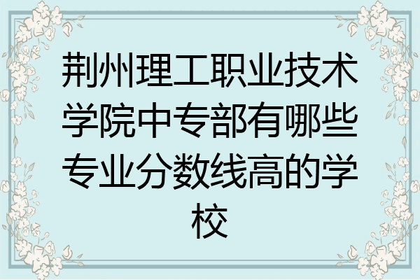 荆州理工职业技术学院中专部有哪些专业分数线高的学校