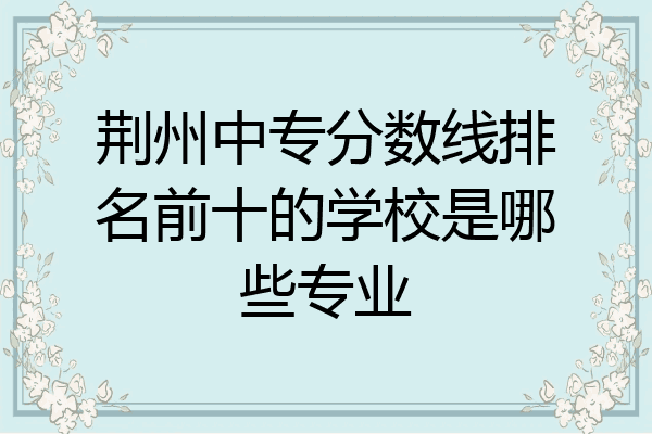 荆州中专分数线排名前十的学校是哪些专业