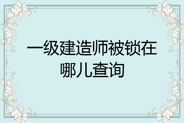 一级建造师被锁在哪儿查询