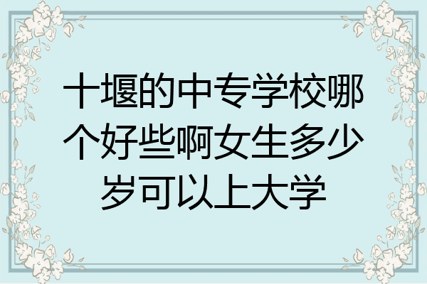 十堰的中专学校哪个好些啊女生多少岁可以上大学