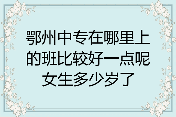 鄂州中专在哪里上的班比较好一点呢女生多少岁了