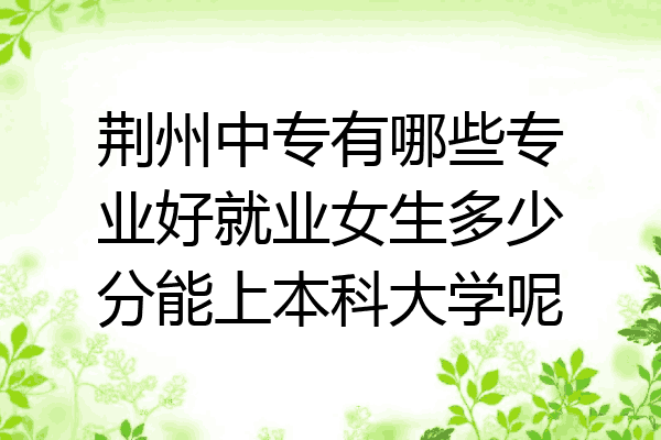 荆州中专有哪些专业好就业女生多少分能上本科大学呢