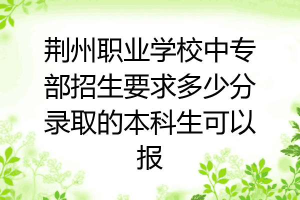 荆州职业学校中专部招生要求多少分录取的本科生可以报