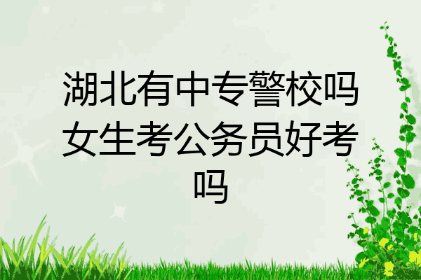 湖北有中专警校吗女生考公务员好考吗
