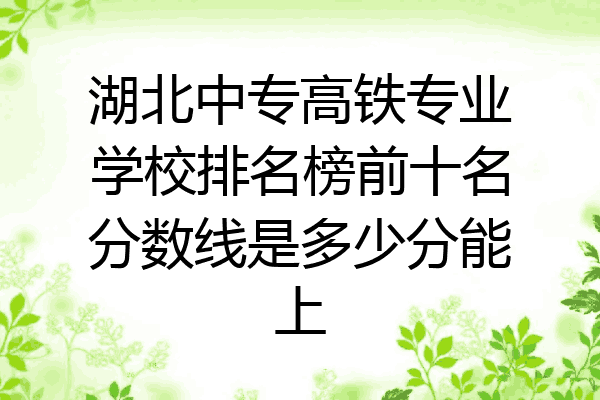 湖北中专高铁专业学校排名榜前十名分数线是多少分能上