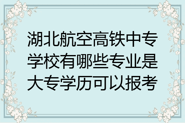 湖北航空高铁中专学校有哪些专业是大专学历可以报考