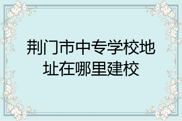 荆门市中专学校地址在哪里建校