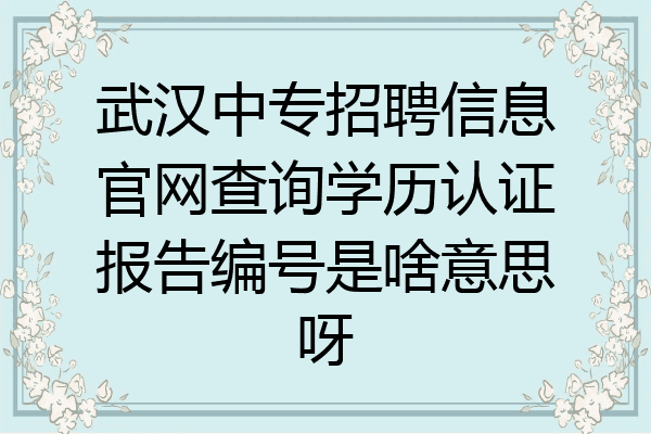 武汉中专招聘信息官网查询学历认证报告编号是啥意思呀