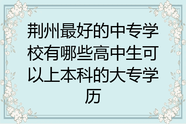 荆州最好的中专学校有哪些高中生可以上本科的大专学历