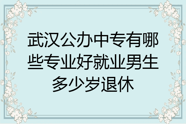 武汉公办中专有哪些专业好就业男生多少岁退休
