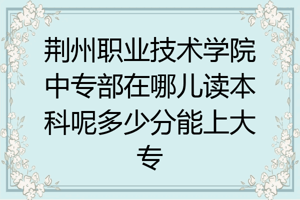 荆州职业技术学院中专部在哪儿读本科呢多少分能上大专
