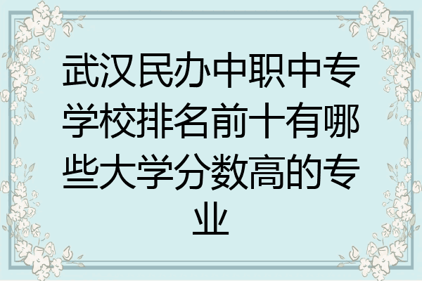 武汉民办中职中专学校排名前十有哪些大学分数高的专业