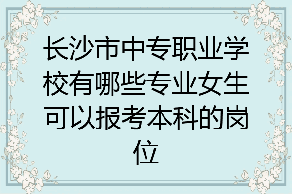 长沙市中专职业学校有哪些专业女生可以报考本科的岗位