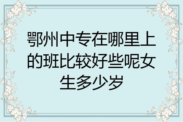 鄂州中专在哪里上的班比较好些呢女生多少岁