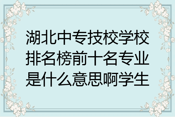 湖北中专技校学校排名榜前十名专业是什么意思啊学生