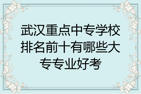 武汉重点中专学校排名前十有哪些大专专业好考
