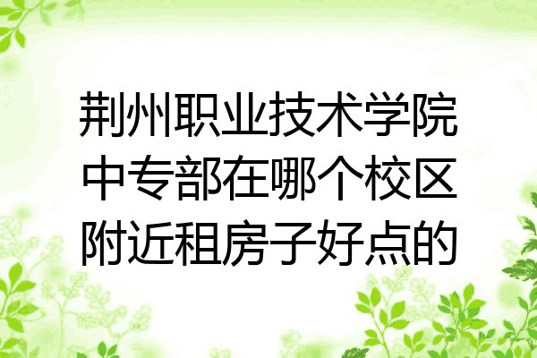 荆州职业技术学院中专部在哪个校区附近租房子好点的