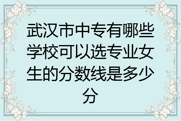 武汉市中专有哪些学校可以选专业女生的分数线是多少分