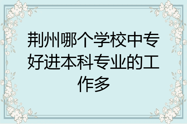 荆州哪个学校中专好进本科专业的工作多