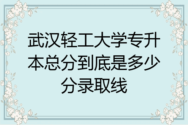 武汉轻工大学专升本总分到底是多少分录取线