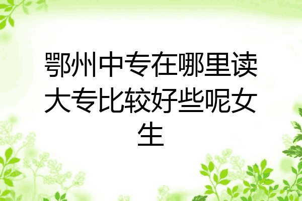 鄂州中专在哪里读大专比较好些呢女生