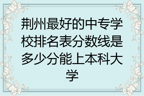 荆州最好的中专学校排名表分数线是多少分能上本科大学