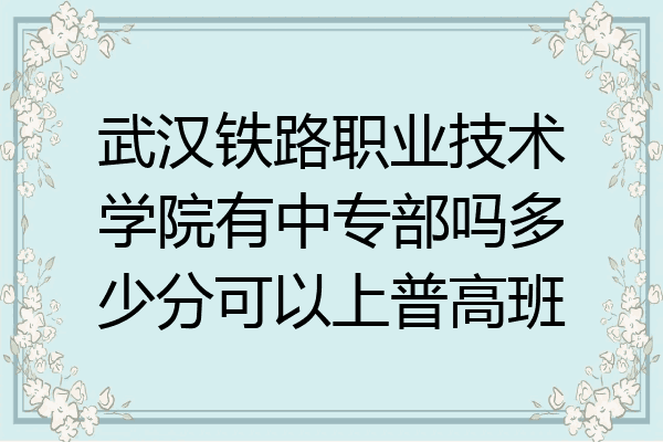 武汉铁路职业技术学院有中专部吗多少分可以上普高班