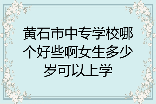 黄石市中专学校哪个好些啊女生多少岁可以上学