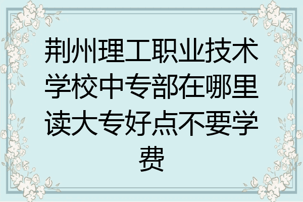 荆州理工职业技术学校中专部在哪里读大专好点不要学费