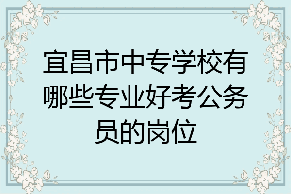 宜昌市中专学校有哪些专业好考公务员的岗位