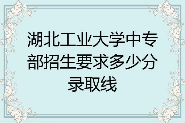 湖北工业大学中专部招生要求多少分录取线